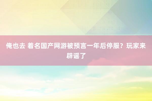 俺也去 着名国产网游被预言一年后停服?玩家来辟谣了