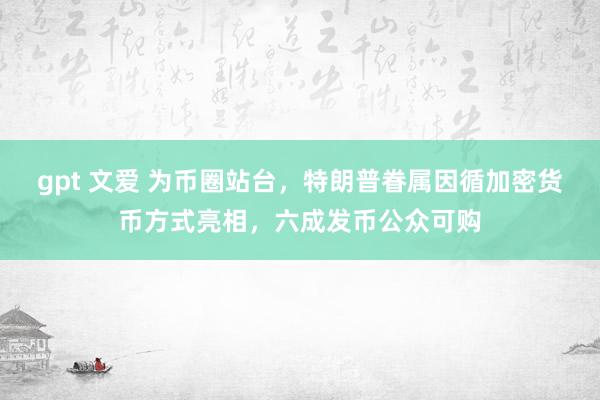 gpt 文爱 为币圈站台，特朗普眷属因循加密货币方式亮相，六成发币公众可购