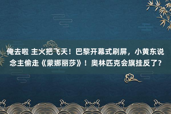 俺去啦 主火把飞天！巴黎开幕式刷屏，小黄东说念主偷走《蒙娜丽莎》！奥林匹克会旗挂反了？