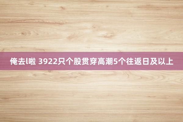 俺去l啦 3922只个股贯穿高潮5个往返日及以上