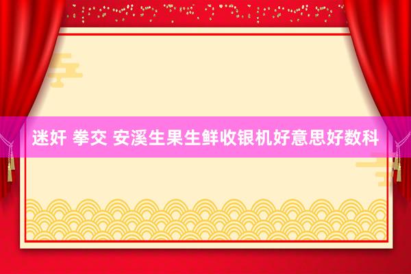 迷奸 拳交 安溪生果生鲜收银机好意思好数科
