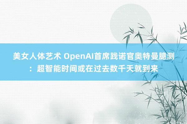 美女人体艺术 OpenAI首席践诺官奥特曼臆测：超智能时间或在过去数千天就到来