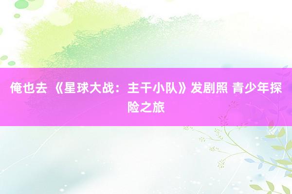 俺也去 《星球大战：主干小队》发剧照 青少年探险之旅