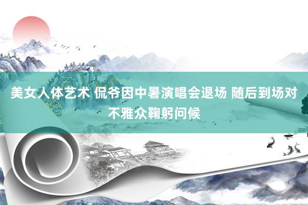 美女人体艺术 侃爷因中暑演唱会退场 随后到场对不雅众鞠躬问候