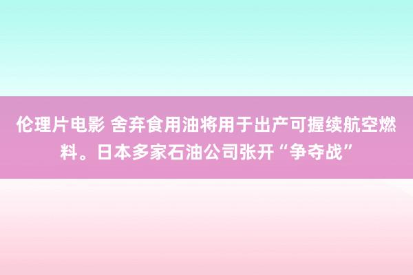 伦理片电影 舍弃食用油将用于出产可握续航空燃料。日本多家石油公司张开“争夺战”