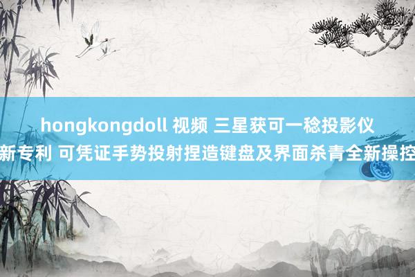 hongkongdoll 视频 三星获可一稔投影仪新专利 可凭证手势投射捏造键盘及界面杀青全新操控
