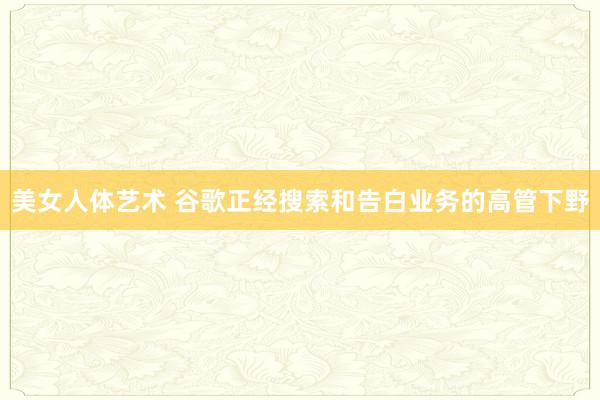 美女人体艺术 谷歌正经搜索和告白业务的高管下野