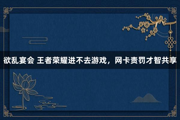 欲乱宴会 王者荣耀进不去游戏，网卡责罚才智共享