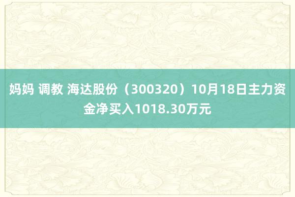 妈妈 调教 海达股份（300320）10月18日主力资金净买入1018.30万元