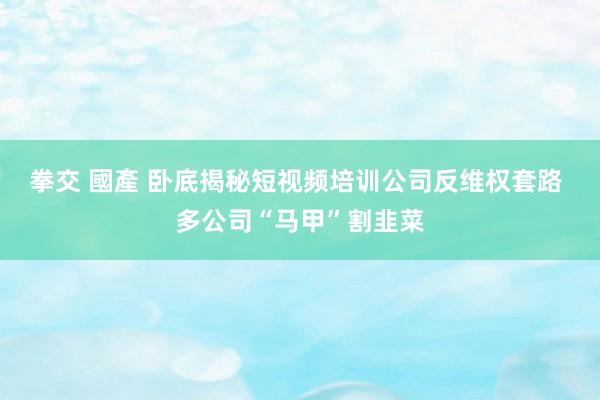 拳交 國產 卧底揭秘短视频培训公司反维权套路 多公司“马甲”割韭菜