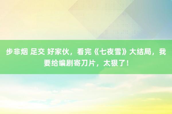 步非烟 足交 好家伙，看完《七夜雪》大结局，我要给编剧寄刀片，太狠了！