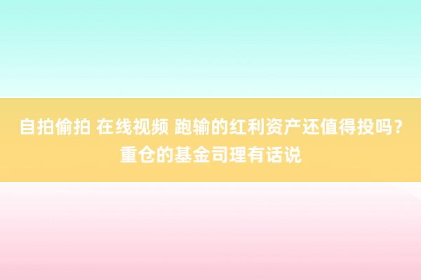 自拍偷拍 在线视频 跑输的红利资产还值得投吗？重仓的基金司理有话说