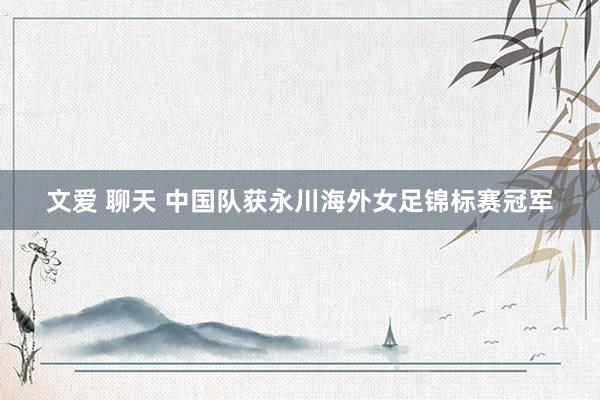 文爱 聊天 中国队获永川海外女足锦标赛冠军