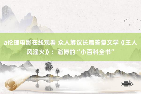 a伦理电影在线观看 众人筹议长篇答复文学《王人风淄火》：淄博的“小百科全书”