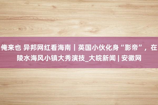 俺来也 异邦网红看海南｜英国小伙化身“影帝”，在陵水海风小镇大秀演技_大皖新闻 | 安徽网