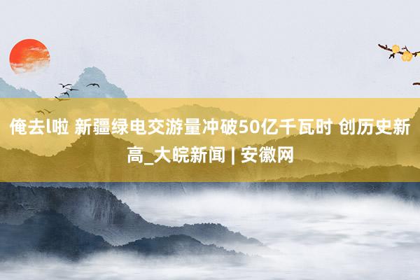 俺去l啦 新疆绿电交游量冲破50亿千瓦时 创历史新高_大皖新闻 | 安徽网