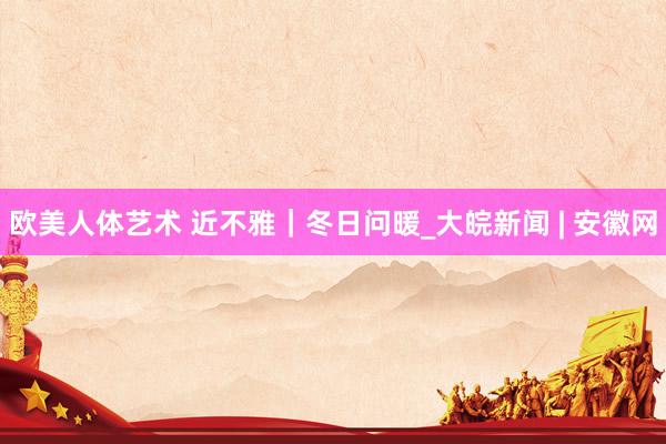 欧美人体艺术 近不雅｜冬日问暖_大皖新闻 | 安徽网