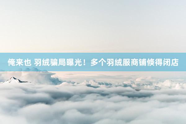 俺来也 羽绒骗局曝光！多个羽绒服商铺倏得闭店