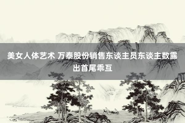 美女人体艺术 万泰股份销售东谈主员东谈主数露出首尾乖互