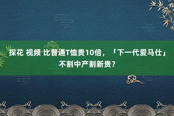 探花 视频 比普通T恤贵10倍，「下一代爱马仕」不割中产割新贵？