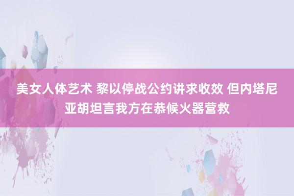 美女人体艺术 黎以停战公约讲求收效 但内塔尼亚胡坦言我方在恭候火器营救
