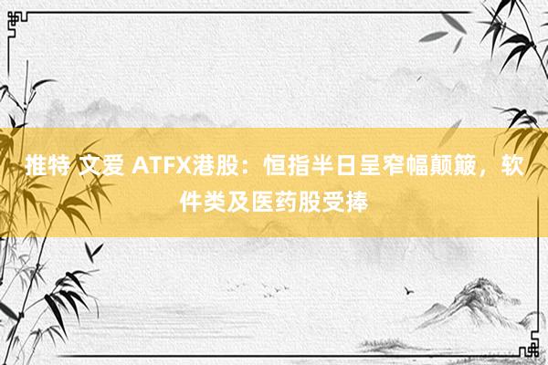 推特 文爱 ATFX港股：恒指半日呈窄幅颠簸，软件类及医药股受捧