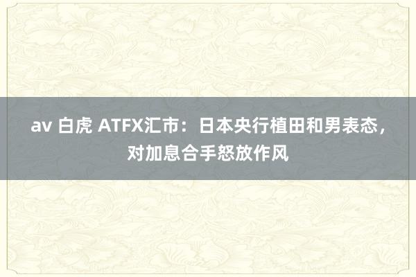 av 白虎 ATFX汇市：日本央行植田和男表态，对加息合手怒放作风