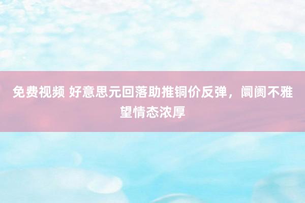 免费视频 好意思元回落助推铜价反弹，阛阓不雅望情态浓厚