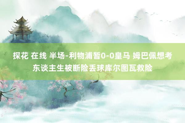 探花 在线 半场-利物浦暂0-0皇马 姆巴佩想考东谈主生被断险丢球库尔图瓦救险