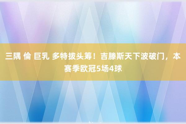 三隅 倫 巨乳 多特拔头筹！吉滕斯天下波破门，本赛季欧冠5场4球
