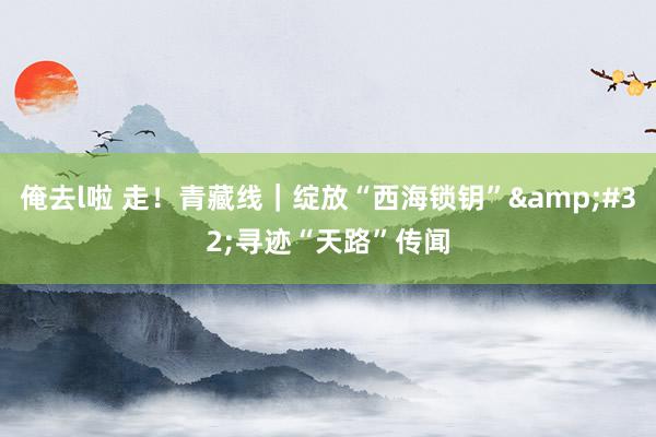 俺去l啦 走！青藏线｜绽放“西海锁钥”&#32;寻迹“天路”传闻
