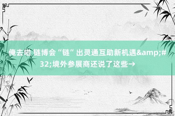 俺去啦 链博会“链”出灵通互助新机遇&#32;境外参展商还说了这些→