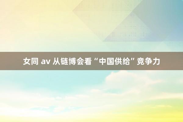 女同 av 从链博会看“中国供给”竞争力