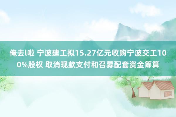 俺去l啦 宁波建工拟15.27亿元收购宁波交工100%股权 取消现款支付和召募配套资金筹算