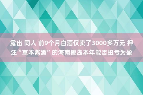 露出 同人 前9个月白酒仅卖了3000多万元 押注“草本酱酒”的海南椰岛本年能否扭亏为盈