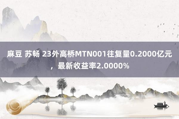 麻豆 苏畅 23外高桥MTN001往复量0.2000亿元，最新收益率2.0000%