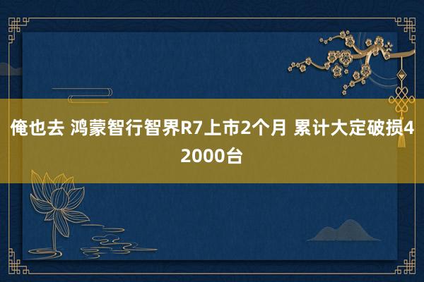 俺也去 鸿蒙智行智界R7上市2个月 累计大定破损42000台