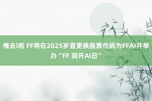 俺去l啦 FF将在2025岁首更换股票代码为FFAI并举办“FF 洞开AI日”