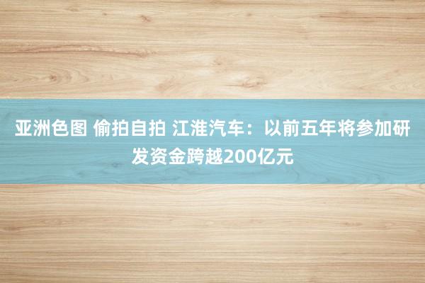 亚洲色图 偷拍自拍 江淮汽车：以前五年将参加研发资金跨越200亿元