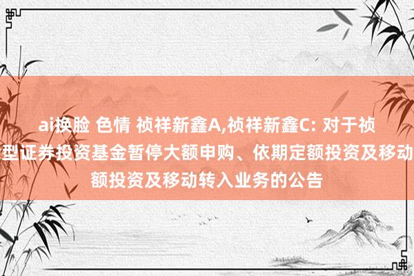 ai换脸 色情 祯祥新鑫A，祯祥新鑫C: 对于祯祥新鑫前卫搀杂型证券投资基金暂停大额申购、依期定额投资及移动转入业务的公告
