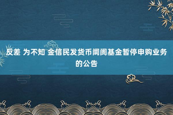 反差 为不知 金信民发货币阛阓基金暂停申购业务的公告