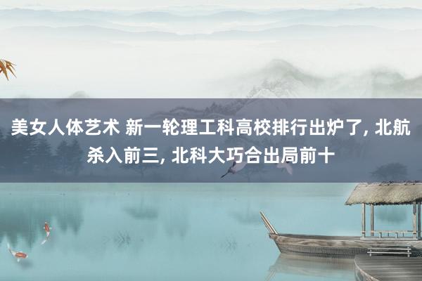 美女人体艺术 新一轮理工科高校排行出炉了， 北航杀入前三， 北科大巧合出局前十