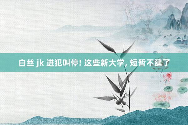 白丝 jk 进犯叫停! 这些新大学， 短暂不建了