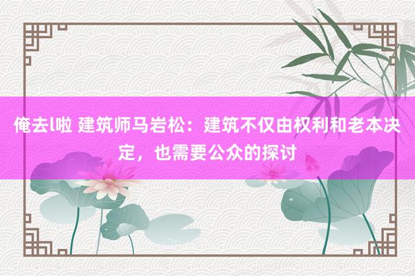 俺去l啦 建筑师马岩松：建筑不仅由权利和老本决定，也需要公众的探讨