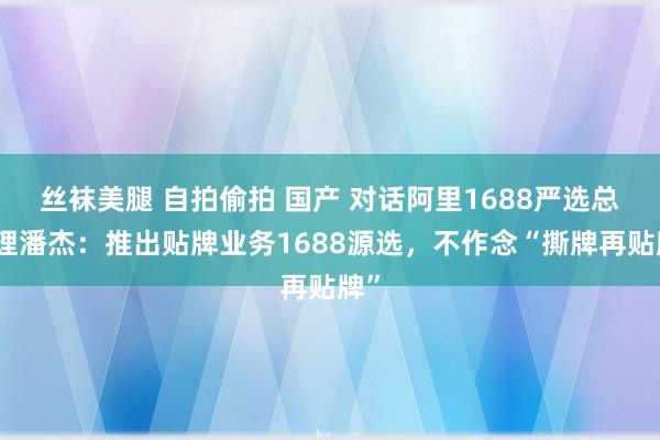 丝袜美腿 自拍偷拍 国产 对话阿里1688严选总司理潘杰：推出贴牌业务1688源选，不作念“撕牌再贴牌”