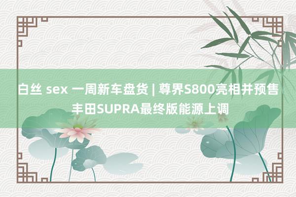 白丝 sex 一周新车盘货 | 尊界S800亮相并预售 丰田SUPRA最终版能源上调