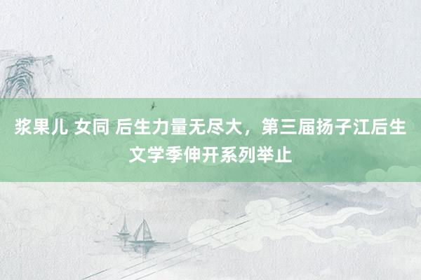 浆果儿 女同 后生力量无尽大，第三届扬子江后生文学季伸开系列举止
