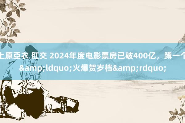上原亞衣 肛交 2024年度电影票房已破400亿，蹲一个&ldquo;火爆贺岁档&rdquo;