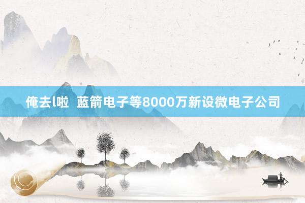 俺去l啦  蓝箭电子等8000万新设微电子公司