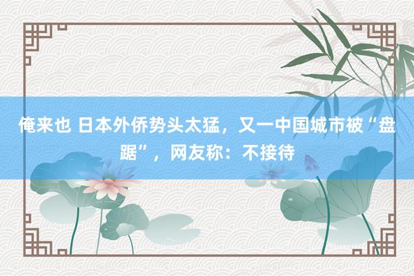 俺来也 日本外侨势头太猛，又一中国城市被“盘踞”，网友称：不接待